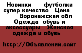 Новинки 2018,футболки,супер качество › Цена ­ 1 250 - Воронежская обл. Одежда, обувь и аксессуары » Женская одежда и обувь   